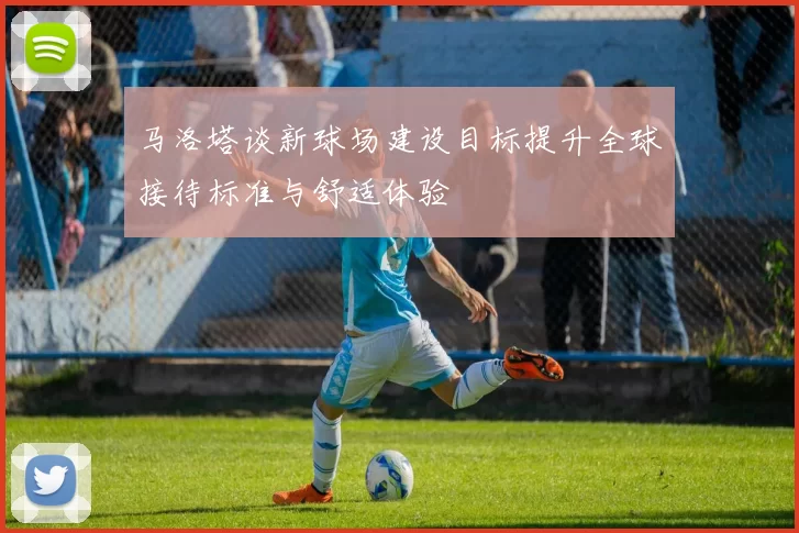 马洛塔谈新球场建设目标提升全球接待标准与舒适体验