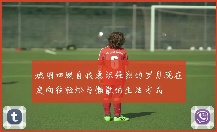 姚明回顾自我意识强烈的岁月现在更向往轻松与懒散的生活方式