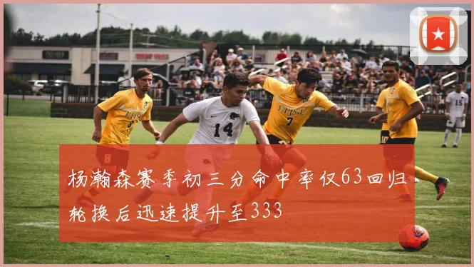 杨瀚森赛季初三分命中率仅63回归轮换后迅速提升至333