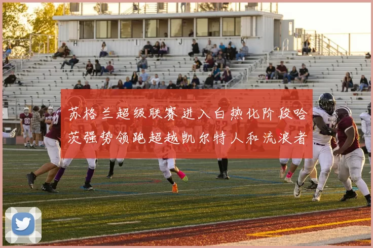 苏格兰超级联赛进入白热化阶段哈茨强势领跑超越凯尔特人和流浪者