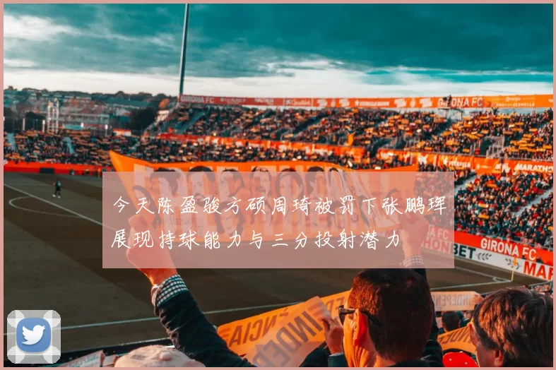 今天陈盈骏方硕周琦被罚下张鹏珲展现持球能力与三分投射潜力