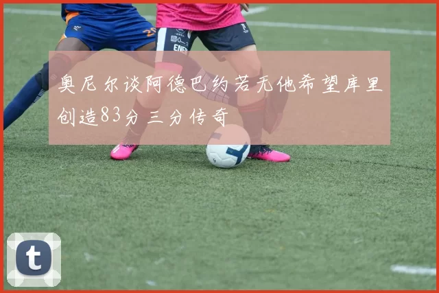 奥尼尔谈阿德巴约若无他希望库里创造83分三分传奇